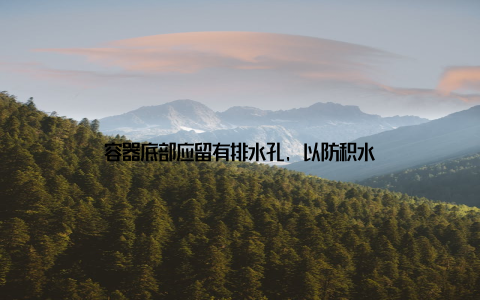 容器底部应留有排水孔, 以防积水